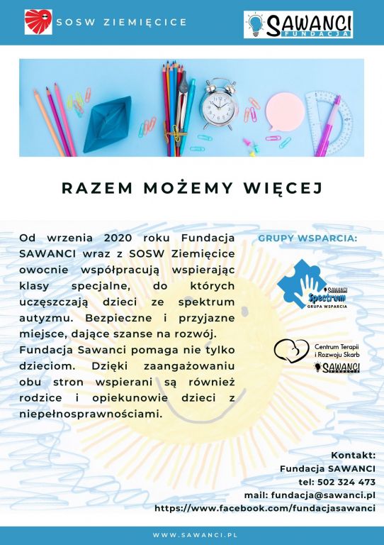 Razem Możemy Więcej. Od września 2020 roku Fundacja SAWANCI wraz z SOSW Ziemięcice owocnie współpracują wspierając kalsy specjalne, do których uczęszczają dzieci ze spektrum autyzmu. Bezpiecznie i przyjazne miejsce, dające szanse na rozwój. Fundacja Sawanci pomaga nie tylko dzieciom. Dzięki zaangażowaniu obu stron wspierani są również rodzice i opiekunowie dzieci z niepełnosprawnościami.